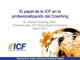 El papel de la ICF en la
profesionalización del Coaching
        Dr. Damian Goldvarg, MCC,
President-elect, ICF Global Board of Directors
                  Marzo 2012
 