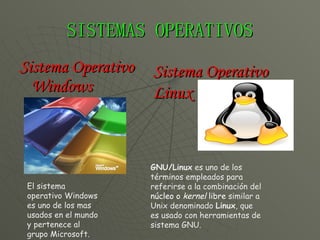 SISTEMAS OPERATIVOS Sistema Operativo Windows  El sistema operativo Windows es uno de los mas usados en el mundo y pertenece al grupo Microsoft. Sistema Operativo Linux GNU/Linux  es uno de los términos empleados para referirse a la combinación del  núcleo o  kernel  libre  similar a Unix denominado  Linux , que es usado con herramientas de sistema GNU. 