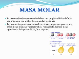  La masa molar de una sustancia dada es una propiedad física definida
como su masa por unidad de cantidad de sustancia.
 Las sustancias puras, sean estas elementos o compuestos, poseen una
masa molar intensiva y característica. Por ejemplo, la masa molar
aproximada del agua es: M (H2O) ≈ 18 g·mol.
 