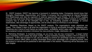 III. SWOT Analysis: SWOT has become a buzzword in marketing today: Companies should know their
Strengths, Weaknesses, Opportunities, and Threats. A company has to understand its internal Strengths
and Weaknesses and also be cognizant of external opportunities and threats. To do a SWOT analysis
correctly, you must know about your competition and the industry. After the SWOT analysis is complete, a
company has to build on the strengths that is has, do everything possible to eliminate or correct
weaknesses, take advantage of opportunities, and do what it takes to minimize or avoid threats.
IV. Marketing Objectives: Based on the SWOT analysis, The organization's major objectives are
stated. This makes it clear to all what the organization is trying to accomplish through its marketing plan.
Objectives are in terms of such factors as market share, profitability, and/or sales volume. Other factors to
be considered include innovation (introduce five new products), image, distribution, etc.
V. Marketing Strategies: A marketing strategy, as you know, has two key components: a target market
and a marketing mix to satisfy the target market. A good marketing strategy enables a firm to achieve its
objectives. A firm will succeed if it can use its strategy to achieve an advantage over the competition. A
successful product offers either a quality advantage and/or price advantage over competing brands. How
the product or service will be positioned is also discussed in this section. Positioning will be discussed in a
later chapter.
 