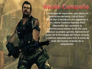 Un tiempo de expansión, que abarca la
   generación narrativa, Call of Duty ®:
 Black Ops 2 introduce a los jugadores a
    un villano insidioso llamado Raúl
        Menéndez que secuestra la
  infraestructura militar de EE.UU. para
impulsar su propia agenda. Aprovecha el
poder de la tecnología del futuro cercano
y robótica avanzada para tirar la parte de
      atrás del mundo al borde de la
               aniquilación.
 