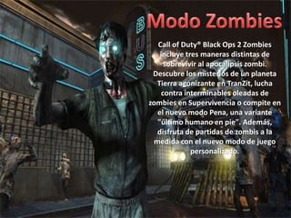Call of Duty® Black Ops 2 Zombies
   incluye tres maneras distintas de
     sobrevivir al apocalipsis zombi.
 Descubre los misterios de un planeta
  Tierra agonizante en TranZit, lucha
    contra interminables oleadas de
zombies en Supervivencia o compite en
  el nuevo modo Pena, una variante
  "último humano en pie". Además,
  disfruta de partidas de zombis a la
 medida con el nuevo modo de juego
             personalizado.
 