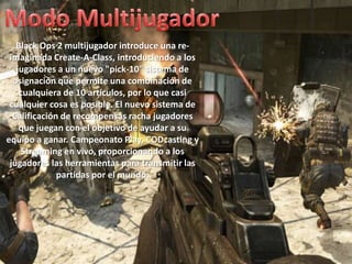 Black Ops 2 multijugador introduce una re-
 imaginada Create-A-Class, introduciendo a los
   jugadores a un nuevo "pick-10" sistema de
  asignación que permite una combinación de
    cualquiera de 10 artículos, por lo que casi
 cualquier cosa es posible. El nuevo sistema de
  Calificación de recompensas racha jugadores
    que juegan con el objetivo de ayudar a su
equipo a ganar. Campeonato Play, CODcasting y
     Streaming en vivo, proporcionando a los
 jugadores las herramientas para transmitir las
              partidas por el mundo.
 