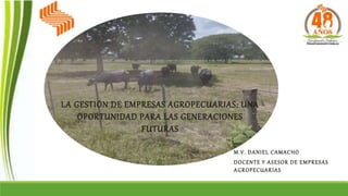 M.V. DANIEL CAMACHO
DOCENTE Y ASESOR DE EMPRESAS
AGROPECUARIAS
LA GESTIÓN DE EMPRESAS AGROPECUARIAS: UNA
OPORTUNIDAD PARA LAS GENERACIONES
FUTURAS
 