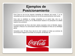 Ejemplos de
Posicionamiento
Coca Cola es una de las mayores compañías de refrescos del mundo. Y no es
casualidad que sea una de las marcas con uno de los posicionamientos más fuertes.
Coca cola no establece su ventaja competitiva en un precio bajo, sino en su
posicionamiento de marca y en la diferenciación basada en la percepción de calidad
superior de su producto.
El posicionamiento de Coca cola tiene valores asociados como la felicidad, alegría,
diversión o frescura. Su comunicación siempre ha trabajado en línea con su estrategia
global.
Campañas como “El lado Coca cola de la vida” contiene en todas sus acciones de
comunicación imágenes de amistad, de compartir, de felicidad, etc.
 
