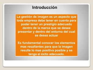Introducción
La gestión de imagen es un aspecto que
toda empresa debe tener en cuenta para
poder tener un prestigio adecuado
dentro de la marca que se desea
presentar y dentro del entorno del cual
se desea actuar
Es fundamental conocer los elementos
mas resaltantes para que la imagen
resulte lo mas positiva posible y se
tenga el éxito adecuado.
 