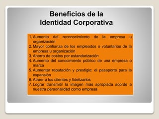 Beneficios de la
Identidad Corporativa
1. Aumento del reconocimiento de la empresa u
organización
2. Mayor confianza de los empleados o voluntarios de la
empresa u organización
3. Ahorro de costos por estandarización
4. Aumento del conocimiento público de una empresa o
marca
5. Aumentar reputación y prestigio: el pasaporte para la
expansión
6. Atraer a los clientes y fidelizarlos
7. Lograr transmitir la imagen más apropiada acorde a
nuestra personalidad como empresa
 