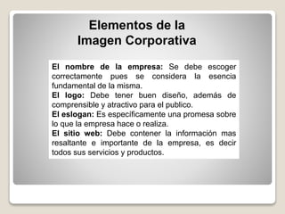 Elementos de la
Imagen Corporativa
El nombre de la empresa: Se debe escoger
correctamente pues se considera la esencia
fundamental de la misma.
El logo: Debe tener buen diseño, además de
comprensible y atractivo para el publico.
El eslogan: Es específicamente una promesa sobre
lo que la empresa hace o realiza.
El sitio web: Debe contener la información mas
resaltante e importante de la empresa, es decir
todos sus servicios y productos.
 