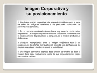 Imagen Corporativa y
su posicionamiento
1. Una buena imagen corporativa total se puede considerar como la suma
de todas las imágenes asociadas a las posiciones individuales del
producto de la compañía.
2. Es un concepto relacionado de una forma muy estrecha con la cultura
empresarial. La imagen corporativa debe ser consistente -coherente- con
el posicionamiento de producto de la compañía, de la línea de productos, o
de la marca.
3. Cualquier incongruencia entre la imagen corporativa total y las
posiciones de las ofertas individuales del producto será confusa para los
clientes potenciales y tenderá a reducir la rentabilidad.
4. Una imagen corporativa acertada debe también ser creíble. Es decir, la
imagen debe estar relativamente cerca de sus comportamientos reales
para resultar creíbles.
 