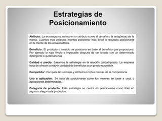 Estrategias de
Posicionamiento
Atributo: La estrategia se centra en un atributo como el tamaño o la antigüedad de la
marca. Cuantos más atributos intentes posicionar más difícil te resultara posicionarte
en la mente de los consumidores.
Beneficio: El producto o servicio se posiciona en base al beneficio que proporciona.
Por ejemplo la ropa limpia e impecable después de ser lavada con un determinado
detergente o quitamanchas
.
Calidad o precio: Basamos la estrategia en la relación calidad-precio. La empresa
trata de ofrecer la mayor cantidad de beneficios a un precio razonable.
Competidor: Compara las ventajas y atributos con las marcas de la competencia.
Uso o aplicación: Se trata de posicionarse como los mejores en base a usos o
aplicaciones determinadas.
Categoría de producto: Esta estrategia se centra en posicionarse como líder en
alguna categoría de productos.
 