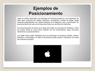 Ejemplos de
Posicionamiento
Apple ha sabido desarrollar una estrategia de branding basada en una proposición de
valor clara: productos de calidad, atractivos, innovadores y fáciles de utilizar. Apple
transmite perfectamente sus valores basados en la elegancia, lujo y exclusividad. Su
posicionamiento de marca es la base para todas sus acciones de marketing.
Su posicionamiento de marca es la base para todas sus acciones de marketing. Todos
los puntos dónde la marca tiene contacto con los consumidores, logra comunicar
claramente su posicionamiento.
Las Apple Stores están diseñadas para que dispongan de espacios amplios, limpios,
atractivos y minimalistas, en ellos el consumidor puede probar e interactuar con todos
los productos de Apple.
 