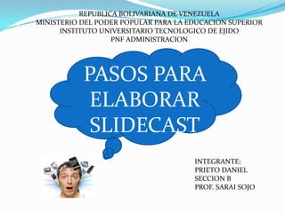 REPUBLICA BOLIVARIANA DE VENEZUELA MINISTERIO DEL PODER POPULAR PARA LA EDUCACION SUPERIOR INSTITUTO UNIVERSITARIO TECNOLOGICO DE EJIDO PNF ADMINISTRACION  PASOS PARA  ELABORAR  SLIDECAST INTEGRANTE: PRIETO DANIEL SECCION B PROF. SARAI SOJO 
