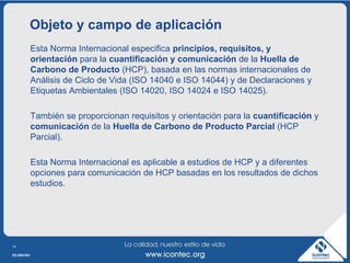 Objeto y campo de aplicación
             Esta Norma Internacional especifica principios, requisitos, y
             orientación para la cuantificación y comunicación de la Huella de
             Carbono de Producto (HCP), basada en las normas internacionales de
             Análisis de Ciclo de Vida (ISO 14040 e ISO 14044) y de Declaraciones y
             Etiquetas Ambientales (ISO 14020, ISO 14024 e ISO 14025).

             También se proporcionan requisitos y orientación para la cuantificación y
             comunicación de la Huella de Carbono de Producto Parcial (HCP
             Parcial).

             Esta Norma Internacional es aplicable a estudios de HCP y a diferentes
             opciones para comunicación de HCP basadas en los resultados de dichos
             estudios.




14

ES-009-001
 