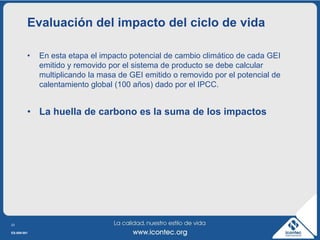 Evaluación del impacto del ciclo de vida

         •   En esta etapa el impacto potencial de cambio climático de cada GEI
             emitido y removido por el sistema de producto se debe calcular
             multiplicando la masa de GEI emitido o removido por el potencial de
             calentamiento global (100 años) dado por el IPCC.


         • La huella de carbono es la suma de los impactos




23

ES-009-001
 