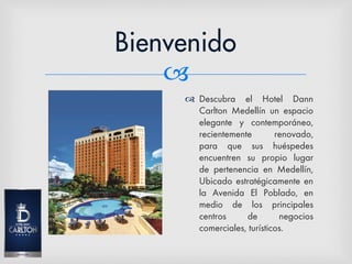 
 Descubra el Hotel Dann
Carlton Medellín un espacio
elegante y contemporáneo,
recientemente renovado,
para que sus huéspedes
encuentren su propio lugar
de pertenencia en Medellín,
Ubicado estratégicamente en
la Avenida El Poblado, en
medio de los principales
centros de negocios
comerciales, turísticos.
 