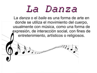 La DanzaLa Danza
La danza o el baile es una forma de arte en
donde se utiliza el movimiento del cuerpo,
usualmente con música, como una forma de
expresión, de interacción social, con fines de
entretenimiento, artísticos o religiosos.
 