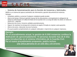    Sistema de Automatización para la Gestión de Instancias y Solicitudes.
SAGIS es un sistema de captura automática de información y gestión documental de instancias.
Ventajas:
   Inmediato, público y universal. Cualquier ciudadano puede acceder.
   Ahorro de tiempo. Elimina la gestión manual de los documentos, principalmente la obligación de
    teclear la información en la Base de Datos de la Guardia Civil. La carga de todos los datos se realiza en
    menos de 1 segundo.
   Reducción de errores. Instancia validada automáticamente.
   Seguro. Se mantiene la entrega de la instancia en papel y firmada en original, como garantía.
   Ahorro de costes. Liberando recursos humanos.
   El usuario podría cumplimentarla en cualquier ordenador e imprimirla en cualquier impresora.

Ejemplo:
Por el procedimiento actual, la gestión de 8.000 instancias conlleva la
dedicación de aproximadamente 10 personas durante mas de 8 días
para introducirlas en el sistema informático de la Guardia Civil.
Por el nuevo procedimiento propuesto, podría incluso
            una única persona en un solo día y sin errores.
 