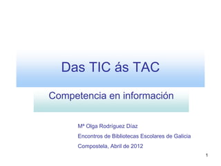 Das TIC ás TAC

Competencia en información

      Mª Olga Rodríguez Díaz
      Encontros de Bibliotecas Escolares de Galicia
      Compostela, Abril de 2012
                                                      1
 