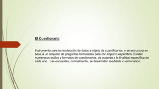 El Cuestionario:
Instrumento para la recolección de datos a objeto de cuantificarlos, y se estructura en
base a un conjunto de preguntas formuladas para con objetivo específico. Existen
numerosos estilos y formatos de cuestionarios, de acuerdo a la finalidad específica de
cada uno. Las encuestas, normalmente, se desarrollan mediante cuestionarios.
 