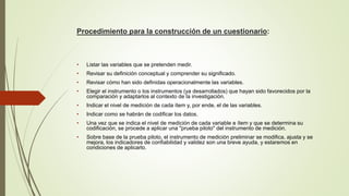 Procedimiento para la construcción de un cuestionario:
• Listar las variables que se pretenden medir.
• Revisar su definición conceptual y comprender su significado.
• Revisar cómo han sido definidas operacionalmente las variables.
• Elegir el instrumento o los instrumentos (ya desarrollados) que hayan sido favorecidos por la
comparación y adaptarlos al contexto de la investigación.
• Indicar el nivel de medición de cada ítem y, por ende, el de las variables.
• Indicar como se habrán de codificar los datos.
• Una vez que se indica el nivel de medición de cada variable e ítem y que se determina su
codificación, se procede a aplicar una "prueba piloto" del instrumento de medición.
• Sobre base de la prueba piloto, el instrumento de medición preliminar se modifica, ajusta y se
mejora, los indicadores de confiabilidad y validez son una breve ayuda, y estaremos en
condiciones de aplicarlo.
 