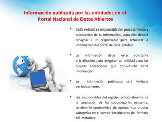 Información publicada por las entidades en el
Portal Nacional de Datos Abiertos
• Cada entidad es responsable del procesamiento y
publicación de la información, para ello deberá
designar a un responsable para actualizar la
información del portal de cada entidad.
• La información debe estar constante
actualización para asegurar su utilidad para las
futuras aplicaciones que consumirán dicha
información.
• La información publicada será validada
periódicamente.
• Los responsables del registro adicionalmente de
la asignación de las subcategorías existente,
tendrán la oportunidad de agregar sus propias
categorías en el campo descriptores del formato
del metadato.
 