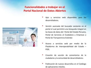 Funcionalidades a trabajar en el
Portal Nacional de Datos Abiertos
• Apis y servicios web disponibles para los
desarrolladores.
• Versión avanzada del buscador existente en el
portal el cual permitirá una búsqueda integral en
las bases de datos del Portal del Estado Peruano,
Portal de Servicios al Ciudadano y Empresas y
Portal de Transparencia Estándar.
• Acceso a servicios web por medio de la
Plataforma de Interoperabilidad del Estado –
PIDE.
• Creación de sección de comentarios de la
ciudadanía y la comunidad de desarrolladores.
• Publicación de nuevos desarrollos en el Catálogo
de aplicaciones móviles.
 