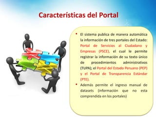 • El sistema publica de manera automática
la información de tres portales del Estado:
Portal de Servicios al Ciudadano y
Empresas (PSCE), el cual le permite
registrar la información de su texto único
de procedimientos administrativos
(TUPA); el Portal del Estado Peruano (PEP)
y el Portal de Transparencia Estándar
(PTE).
• Además permite el ingreso manual de
datasets (información que no esta
comprendida en los portales)
Características del Portal
 