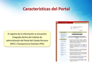 Características del Portal
El registro de la información se encuentra
integrado dentro del módulo de
administración del Portal del Estado Peruano
(PEP) y Transparencia Estándar (PTE)
 