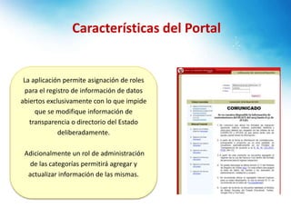 Características del Portal
La aplicación permite asignación de roles
para el registro de información de datos
abiertos exclusivamente con lo que impide
que se modifique información de
transparencia o directorio del Estado
deliberadamente.
Adicionalmente un rol de administración
de las categorías permitirá agregar y
actualizar información de las mismas.
 