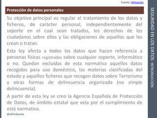 @alfredovela
SEGURIDADENLOSDATOS:INTRODUCCIÓN
Protección de datos personales
Fuente: Wikipedia
Su objetivo principal es re...