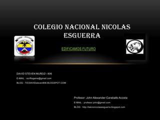 DAVID STEVEN MUÑOZ– 806
E-MAIL : scriftogame@gmail.com
BLOG : TICDAVIDsteven806.BLOGSPOT.COM
COLEGIO NACIONAL NICOLAS
ESGUERRA
EDIFICAMOS FUTURO
Profesor: John Alexander Caraballo Acosta
E-MAIL : profesor.john@gmail.com
BLOG : http://teknonicolasesguerra.blogspot.com
 