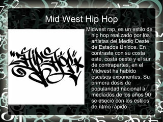 Mid West Hip Hop Midwest rap, es un estilo de hip hop realizado por los artistas del Medio Oeste de Estados Unidos. En contraste con su costa este, costa oeste y el sur de contrapartes, en el Midwest ha habido escasos exponentes. Su primera dosis de popularidad nacional a mediados de los años 90 se asoció con los estilos de ritmo rápido 