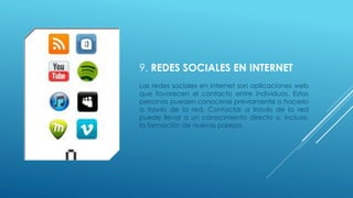 9. REDES SOCIALES EN INTERNET
Las redes sociales en internet son aplicaciones web
que favorecen el contacto entre individuos. Estas
personas pueden conocerse previamente o hacerlo
a través de la red. Contactar a través de la red
puede llevar a un conocimiento directo o, incluso,
la formación de nuevas parejas.
 
