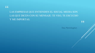 “
”
LAS EMPRESAS QUE ENTIENDEN EL SOCIAL MEDIA SON
LAS QUE DICEN CON SU MENSAJE: TE VEO, TE ESCUCHO
Y ME IMPORTAS.
Trey Pennington
 