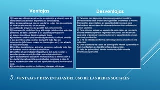 5. VENTAJAS Y DESVENTAJAS DEL USO DE LAS REDES SOCIALES
Ventajas
1) Puede ser utilizada en el sector académico y laboral, para el
intercambio de diversas experiencias innovadoras.
2) Los empresarios que hacen uso de las redes han demostrado
un nivel de eficiencia y un acertado trabajo en equipo,
consolidando proyectos de gestión del conocimiento.
3) Favorecen la participación y el trabajo colaborativo entre las
personas, es decir, permiten a los usuarios participar en
un proyecto en línea desde cualquier lugar.
4) Permiten construir una identidad personal y/o virtual, debido
a que permiten a los usuarios compartir todo tipo de
información (aficiones, creencias, ideologías, etc.) con el resto
de los cibernautas.
5) Facilitan las relaciones entre las personas, evitando todo tipo
de barreras tanto culturales como físicas.
6) Facilitan el aprendizaje integral fuera del aula escolar, y
permiten poner en práctica los conceptos adquiridos.
7) Por el aislamiento social del mundo actual, la interacción a
través de Internet permite a un individuo mostrarse a otros. Es
decir, las redes sociales son una oportunidad para mostrarse tal
cual.
8) Permite intercambiar actividades, intereses, aficiones.
Desventajas
1) Personas con segundas intensiones pueden invadir la
privacidad de otros provocando grandes problemas al mismo.
Compañías especialistas en seguridad afirman que para
los hackers es muy sencillo obtener información confidencial
de sus usuarios.
2) Para algunos países ser usuario de estas redes se convierte
en una amenaza para la seguridad nacional. Esto ha hecho
que para el personal relacionado con la seguridad de un país
sea una prohibición.
3) Si no es utilizada de forma correcta puede convertir en una
adicción.
4) Gran cantidad de casos de pornografía infantil y pedofilia se
han manifestado en las diferentes redes sociales.
5) Falta de privacidad, siendo mostrada públicamente
información personal.
 