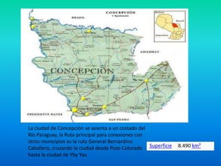 La ciudad de Concepción se asienta a un costado del
Río Paraguay, la Ruta principal para conexiones con
otros municipios es la ruta General Bernardino
Caballero, cruzando la ciudad desde Pozo Colorado
hasta la ciudad de Yby Yau
Superficie 8.490 km²
 