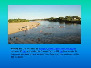 Horqueta es una localidad del Paraguay, departamento de Concepción,
situado a 50 km de la ciudad de Concepción, y a 428 kmde Asunción. Se
encuentra asentada en una lomada. Es un lugar muy hermosos para visitar
por sus payas .
 