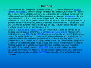 • Historia
• Los comienzos de Concepción se remontan en 1773, cuando el coronel Agustín
Fernando de Pinedo, por entonces gobernador del Paraguay, funda la Villa Real de
Concepción. Por su ubicación al norte de la provincia se constituyó como una villa
militar con el objetivo de defender la zona contra los avances portugueses. La gran
extensión de su territorio hizo que en la época colonial se entregaran tierras a
militares a su servicio, surgiendo así desde el inicio de su historia los propietarios de
grandes extensiones de tierra, estructura que se mantiene hasta la actualidad. Fue
una villa militar durante 40 años hasta que en 1812 se funda el cabildo, con lo cual
la villa se convierte en un asentamiento civil.
• Durante la guerra de la Triple Alianza, Concepción fue la base de partida de las
tropas paraguayas para emprender la Campaña del Mato Grosso hacia el norte
contra Brasil, entre 1864 hasta 1868. Conforme la situación se vuelvió desfavorable
para el Paraguay, la ciudad no pudo resistir y terminó ocupada por un tiempo por
tropas brasileñas al mando del general José Antônio Correia da Câmara. Como
consecuencia de la Guerra de la Triple Alianza, hacia 1870, la economía del país se
vio seriamente afectada. Esto obligó incluso a la venta a inmigrantes europeos del
Antiguo Cuartel de la Villa Real, ubicado frente a la plaza en que se realizó la
fundación de la ciudad. Hacia los años 1880 tiene un sostenido desarrollo.
• La llegada de inmigrantes italianos, sirio-libaneses y catalanes impulsó al distrito
como puerto comercial y en los años 1990adquirió el perfil arquitectónico que
conserva
 