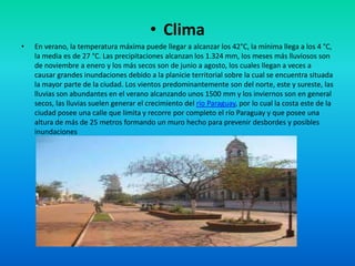 • Clima
• En verano, la temperatura máxima puede llegar a alcanzar los 42°C, la mínima llega a los 4 °C,
la media es de 27 °C. Las precipitaciones alcanzan los 1.324 mm, los meses más lluviosos son
de noviembre a enero y los más secos son de junio a agosto, los cuales llegan a veces a
causar grandes inundaciones debido a la planicie territorial sobre la cual se encuentra situada
la mayor parte de la ciudad. Los vientos predominantemente son del norte, este y sureste, las
lluvias son abundantes en el verano alcanzando unos 1500 mm y los inviernos son en general
secos, las lluvias suelen generar el crecimiento del río Paraguay, por lo cual la costa este de la
ciudad posee una calle que limita y recorre por completo el río Paraguay y que posee una
altura de más de 25 metros formando un muro hecho para prevenir desbordes y posibles
inundaciones
 