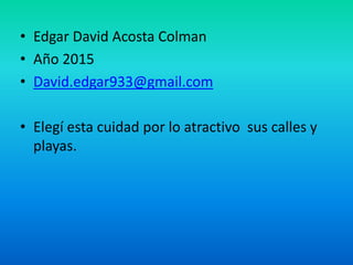 • Edgar David Acosta Colman
• Año 2015
• David.edgar933@gmail.com
• Elegí esta cuidad por lo atractivo sus calles y
playas.
 