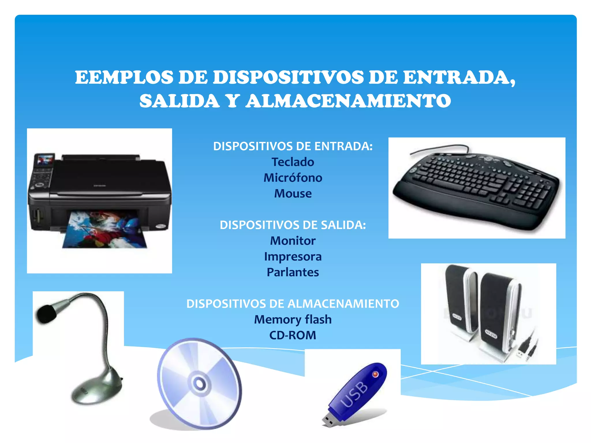 EEMPLOS DE DISPOSITIVOS DE ENTRADA,
     SALIDA Y ALMACENAMIENTO

           DISPOSITIVOS DE ENTRADA:
                    Teclado
                   Micrófono
                     Mouse

            DISPOSITIVOS DE SALIDA:
                    Monitor
                   Impresora
                    Parlantes

        DISPOSITIVOS DE ALMACENAMIENTO
                  Memory flash
                     CD-ROM
 