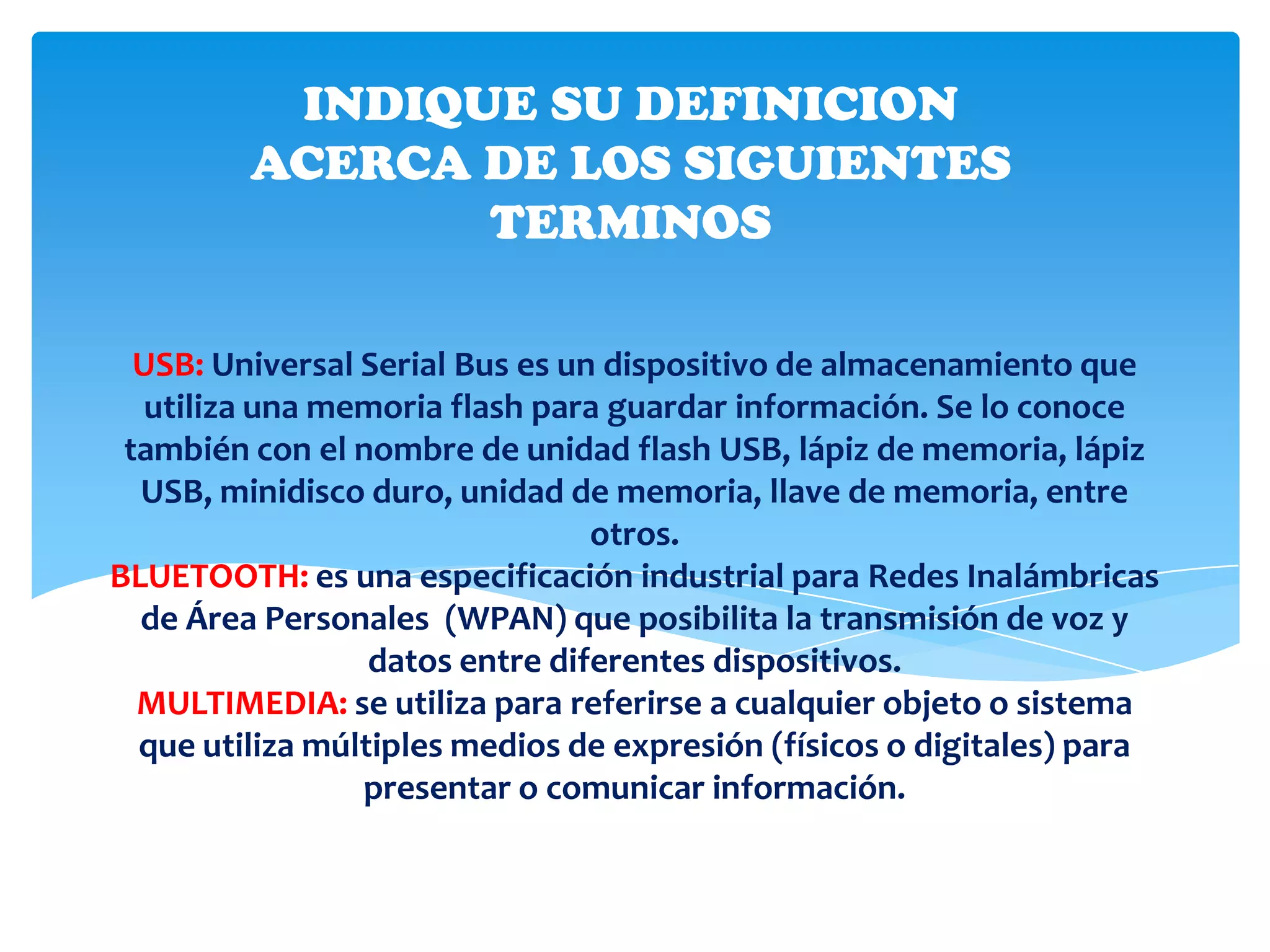 INDIQUE SU DEFINICION
         ACERCA DE LOS SIGUIENTES
                TERMINOS

  USB: Universal Serial Bus es un dispositivo de almacenamiento que
   utiliza una memoria flash para guardar información. Se lo conoce
 también con el nombre de unidad flash USB, lápiz de memoria, lápiz
  USB, minidisco duro, unidad de memoria, llave de memoria, entre
                                 otros.
BLUETOOTH: es una especificación industrial para Redes Inalámbricas
  de Área Personales (WPAN) que posibilita la transmisión de voz y
                  datos entre diferentes dispositivos.
  MULTIMEDIA: se utiliza para referirse a cualquier objeto o sistema
  que utiliza múltiples medios de expresión (físicos o digitales) para
                 presentar o comunicar información.
 