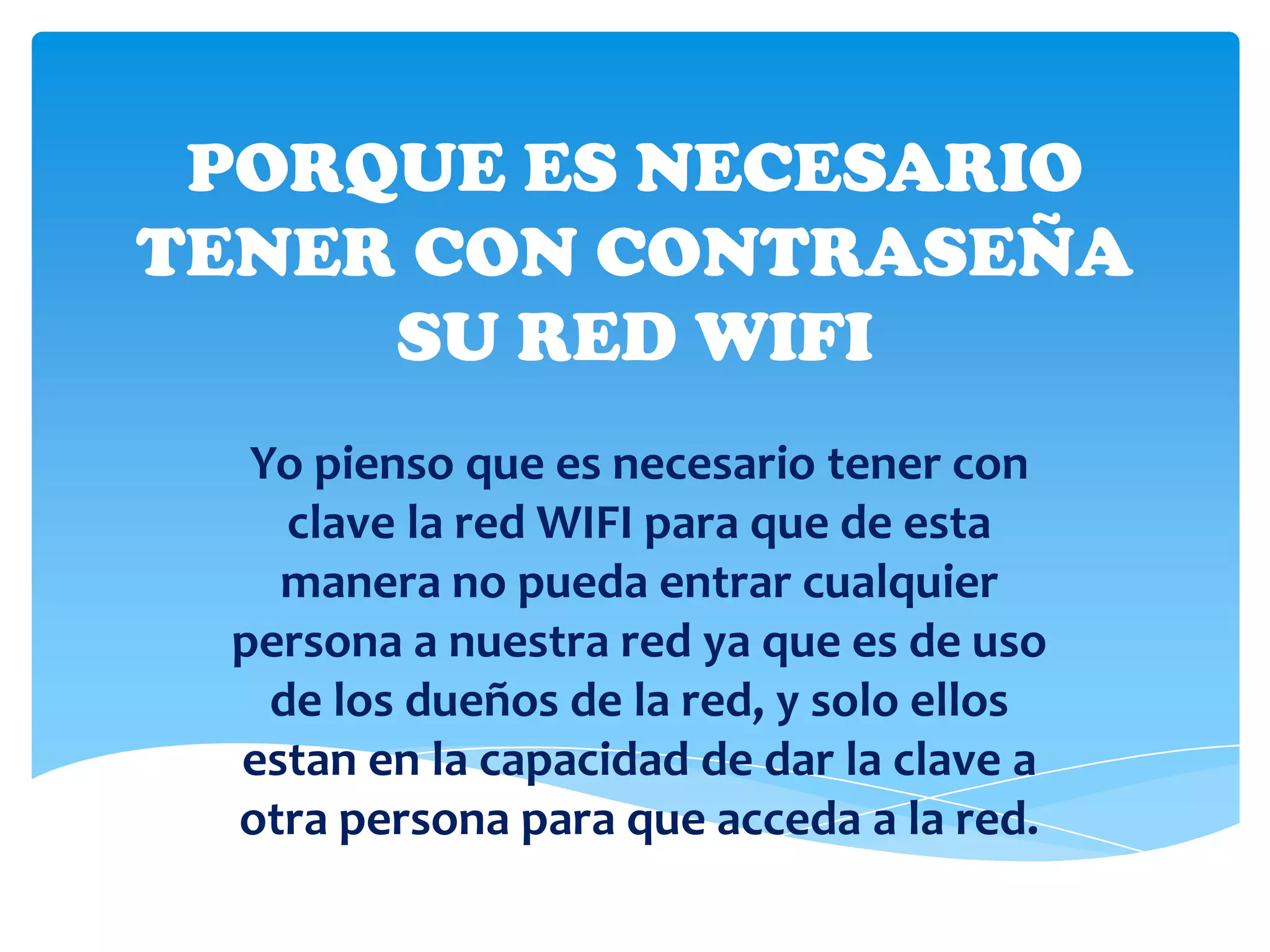 PORQUE ES NECESARIO
TENER CON CONTRASEÑA
     SU RED WIFI
  Yo pienso que es necesario tener con
    clave la red WIFI para que de esta
   manera no pueda entrar cualquier
 persona a nuestra red ya que es de uso
   de los dueños de la red, y solo ellos
 estan en la capacidad de dar la clave a
 otra persona para que acceda a la red.
 