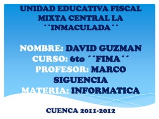 UNIDAD EDUCATIVA FISCAL
   MIXTA CENTRAL LA
    ´´INMACULADA´´

NOMBRE: DAVID GUZMAN
  CURSO: 6to ´´FIMA´´
  PROFESOR: MARCO
     SIGUENCIA
MATERIA: INFORMATICA

    CUENCA 2011-2012
 