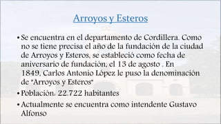 Arroyos y Esteros
• Se encuentra en el departamento de Cordillera. Como
no se tiene precisa el año de la fundación de la ciudad
de Arroyos y Esteros, se estableció como fecha de
aniversario de fundación, el 13 de agosto . En
1849, Carlos Antonio López le puso la denominación
de "Arroyos y Esteros"
• Población: 22.722 habitantes
• Actualmente se encuentra como intendente Gustavo
Alfonso
 