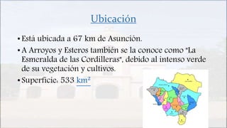 Ubicación
• Está ubicada a 67 km de Asunción.
• A Arroyos y Esteros también se la conoce como "La
Esmeralda de las Cordilleras", debido al intenso verde
de su vegetación y cultivos.
• Superficie: 533 km²
 