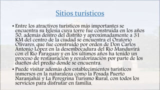 Sitios turísticos
• Entre los atractivos turísticos más importantes se
encuentra su Iglesia cuya torre fue construida en los años
50, además dentro del distrito y aproximadamente a 31
KM del centro de la ciudad se encuentra el Oratorio
Olivares, que fue construido por orden de Don Carlos
Antonio López en la desembocadura del Río Manduvirá
con el Río Paraguay y en los últimos años ha tenido un
proceso de restauración y revalorización por parte de los
dueños del predio donde se encuentra.
• Puede visitar además dos establecimientos turísticos
inmersos en la naturaleza como la Posada Puerto
Naranjahái y La Peregrina Turismo Rural, con todos los
servicios para disfrutar en familia.
 