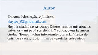 Autor
Dayana Belén Agüero Jiménez
dayibe_02@hotmail.com
Elegí la ciudad de Arroyos y Esteros porque mis abuelos
paternos y mi papá son de ahí. Y conozco esa hermosa
ciudad. Tiene muchas interesantes como la fabrica de
caña de azúcar, agricultura de vegetales entre otros.
 
