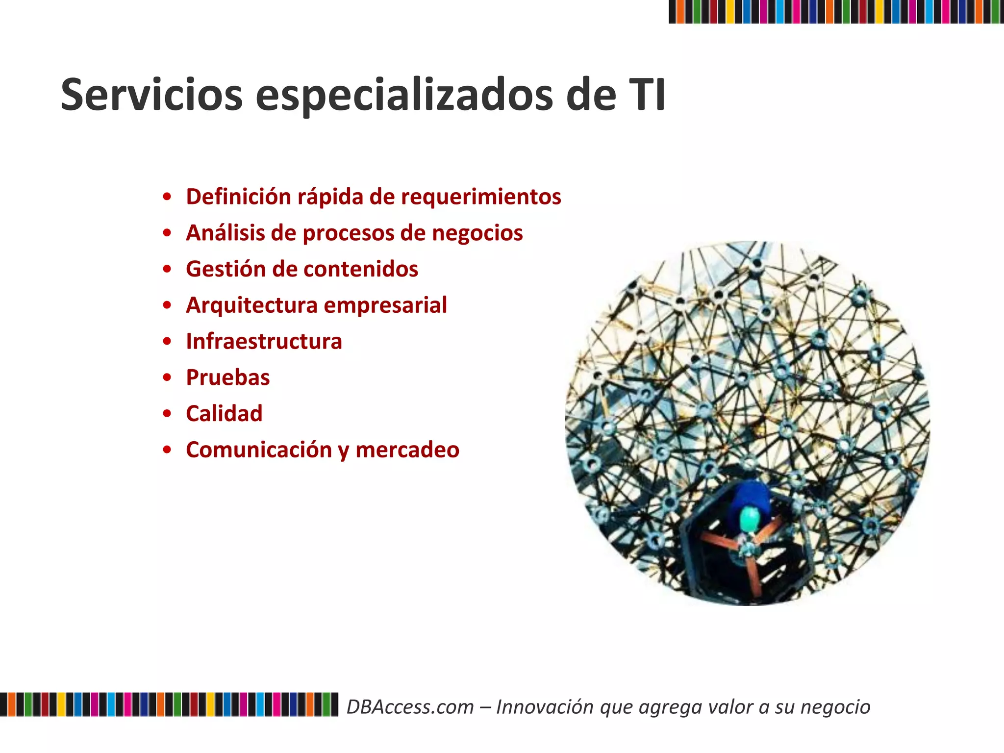DBAccess.com – Innovación que agrega valor a su negocio
Servicios especializados de TI
• Definición rápida de requerimientos
• Análisis de procesos de negocios
• Gestión de contenidos
• Arquitectura empresarial
• Infraestructura
• Pruebas
• Calidad
• Comunicación y mercadeo
 