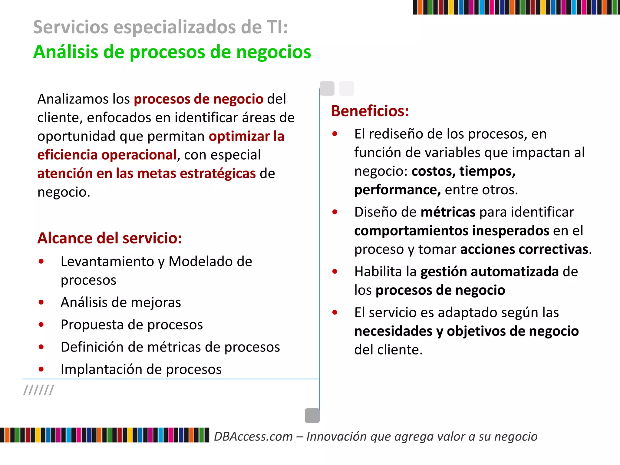 DBAccess.com – Innovación que agrega valor a su negocio
Servicios especializados de TI:
Análisis de procesos de negocios
//////
Analizamos los procesos de negocio del
cliente, enfocados en identificar áreas de
oportunidad que permitan optimizar la
eficiencia operacional, con especial
atención en las metas estratégicas de
negocio.
Alcance del servicio:
• Levantamiento y Modelado de
procesos
• Análisis de mejoras
• Propuesta de procesos
• Definición de métricas de procesos
• Implantación de procesos
Beneficios:
• El rediseño de los procesos, en
función de variables que impactan al
negocio: costos, tiempos,
performance, entre otros.
• Diseño de métricas para identificar
comportamientos inesperados en el
proceso y tomar acciones correctivas.
• Habilita la gestión automatizada de
los procesos de negocio
• El servicio es adaptado según las
necesidades y objetivos de negocio
del cliente.
 